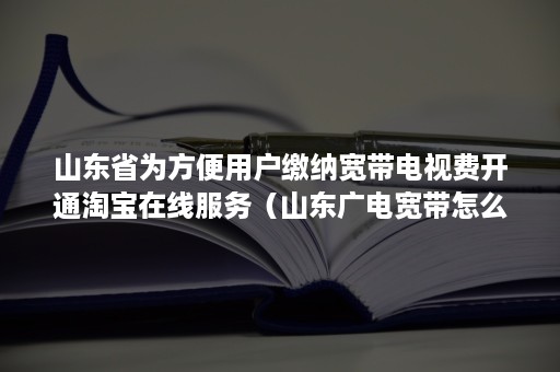 山东省为方便用户缴纳宽带电视费开通淘宝在线服务（山东广电宽带怎么收费）