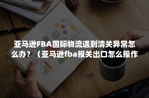 亚马逊FBA国际物流遇到清关异常怎么办？（亚马逊fba报关出口怎么操作）