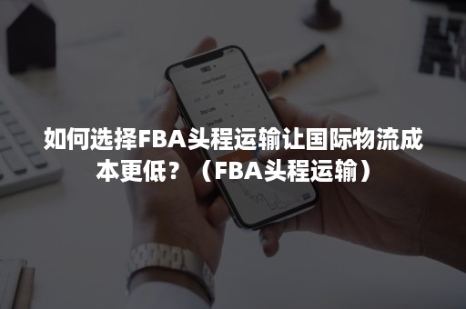 如何选择FBA头程运输让国际物流成本更低？（FBA头程运输）