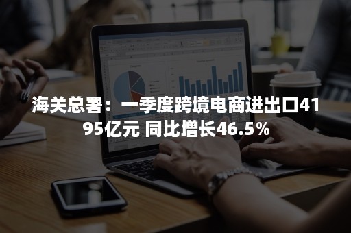 海关总署：一季度跨境电商进出口4195亿元 同比增长46.5%