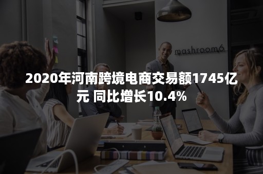 2020年河南跨境电商交易额1745亿元 同比增长10.4%