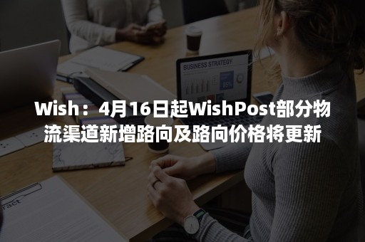 Wish：4月16日起WishPost部分物流渠道新增路向及路向价格将更新