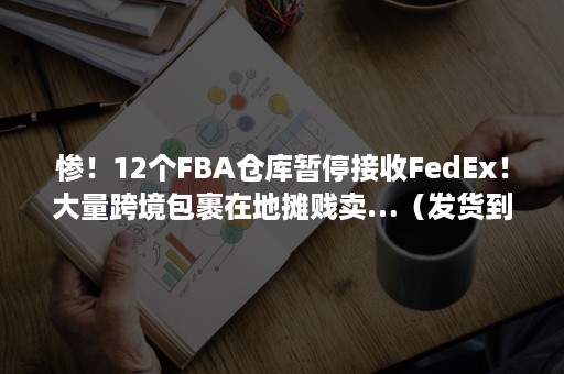 惨！12个FBA仓库暂停接收FedEx！大量跨境包裹在地摊贱卖…（发货到fba仓库）