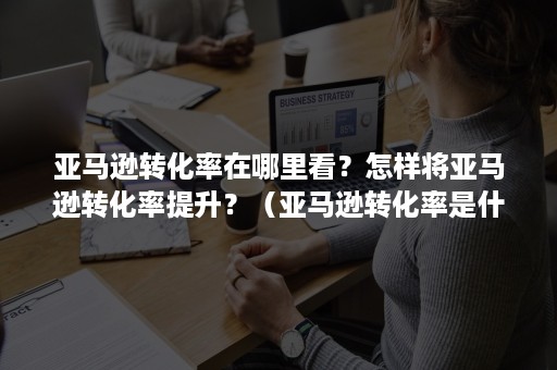 亚马逊转化率在哪里看？怎样将亚马逊转化率提升？（亚马逊转化率是什么）