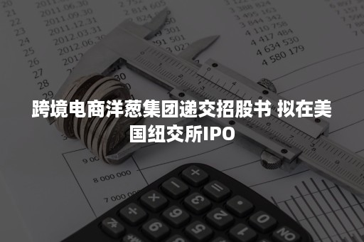 跨境电商洋葱集团递交招股书 拟在美国纽交所IPO