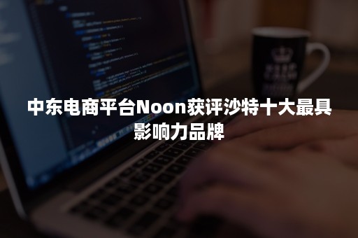 中东电商平台Noon获评沙特十大最具影响力品牌