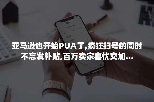 亚马逊也开始PUA了,疯狂扫号的同时不忘发补贴,百万卖家喜忧交加...