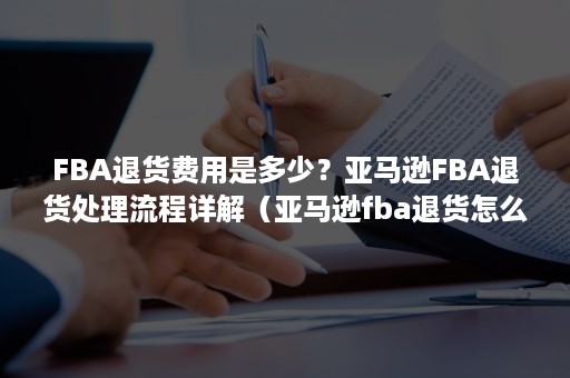 FBA退货费用是多少？亚马逊FBA退货处理流程详解（亚马逊fba退货怎么处理）