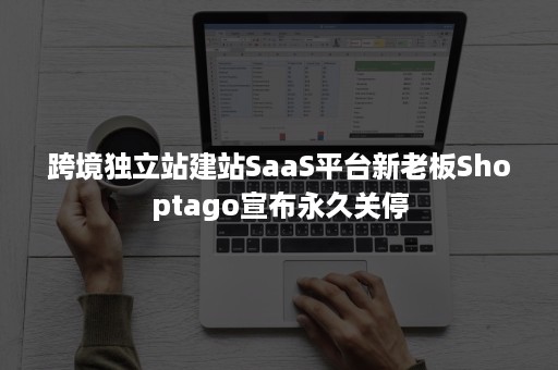 跨境独立站建站SaaS平台新老板Shoptago宣布永久关停