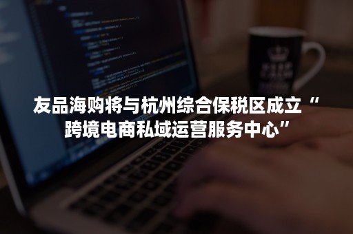 友品海购将与杭州综合保税区成立“跨境电商私域运营服务中心”