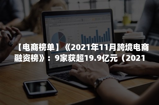 【电商榜单】《2021年11月跨境电商融资榜》：9家获超19.9亿元（2021跨境电商行业分析）