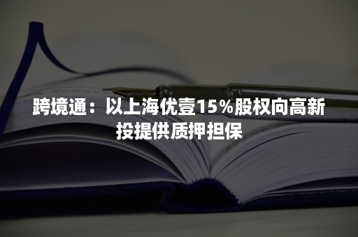 跨境通：以上海优壹15%股权向高新投提供质押担保