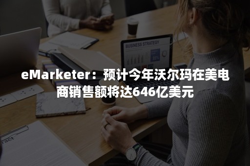 eMarketer：预计今年沃尔玛在美电商销售额将达646亿美元