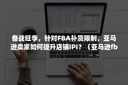 备战旺季，针对FBA补货限制，亚马逊卖家如何提升店铺IPI？（亚马逊fba上架慢）