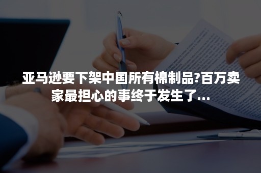 亚马逊要下架中国所有棉制品?百万卖家最担心的事终于发生了...