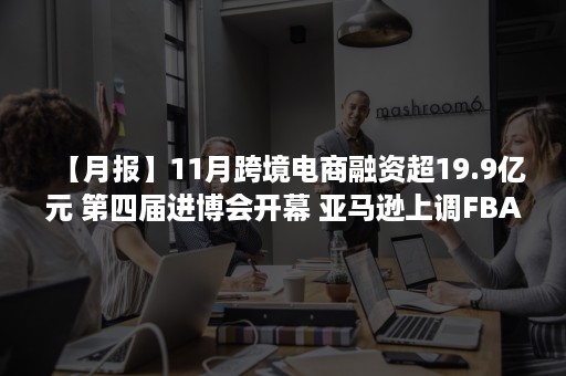 【月报】11月跨境电商融资超19.9亿元 第四届进博会开幕 亚马逊上调FBA服务费 飞书深诺二次递表港交所IPO（跨境电商企业融资）