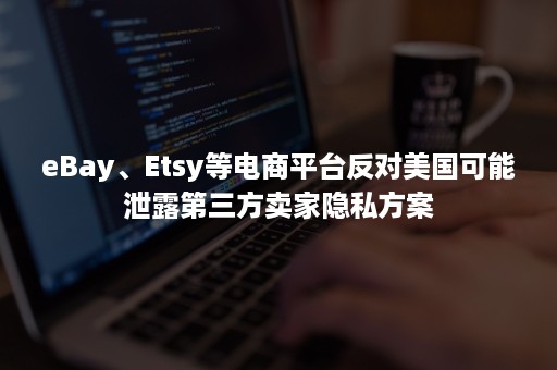 eBay、Etsy等电商平台反对美国可能泄露第三方卖家隐私方案