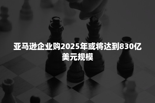 亚马逊企业购2025年或将达到830亿美元规模