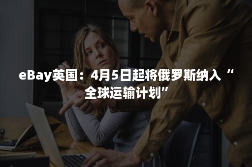 eBay英国：4月5日起将俄罗斯纳入“全球运输计划”