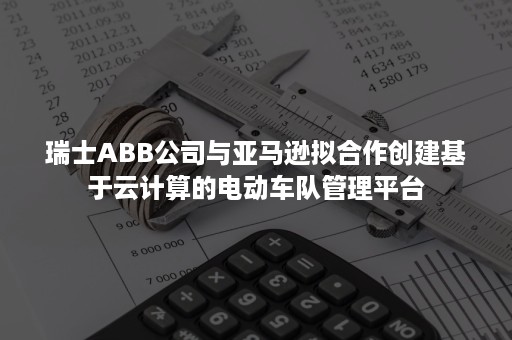 瑞士ABB公司与亚马逊拟合作创建基于云计算的电动车队管理平台