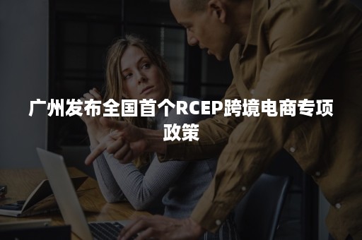 广州发布全国首个RCEP跨境电商专项政策