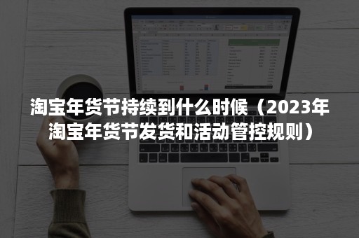 淘宝年货节持续到什么时候（2023年淘宝年货节发货和活动管控规则）