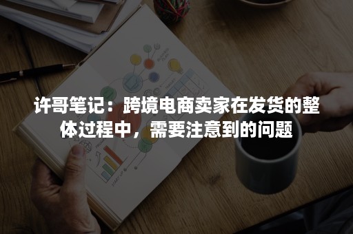 许哥笔记：跨境电商卖家在发货的整体过程中，需要注意到的问题