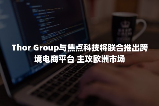 Thor Group与焦点科技将联合推出跨境电商平台 主攻欧洲市场