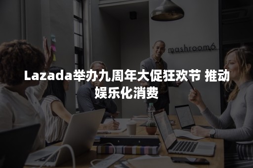 Lazada举办九周年大促狂欢节 推动娱乐化消费