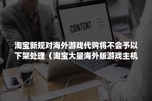 淘宝新规对海外游戏代购将不会予以下架处理（淘宝大量海外版游戏主机下架）