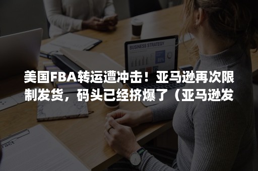 美国FBA转运遭冲击！亚马逊再次限制发货，码头已经挤爆了（亚马逊发fba物流方式）