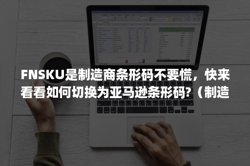 FNSKU是制造商条形码不要慌，快来看看如何切换为亚马逊条形码?（制造商条码和亚马逊条码）