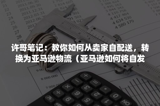 许哥笔记：教你如何从卖家自配送，转换为亚马逊物流（亚马逊如何将自发货改为亚马逊配送）