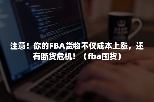 注意！你的FBA货物不仅成本上涨，还有断货危机！（fba囤货）