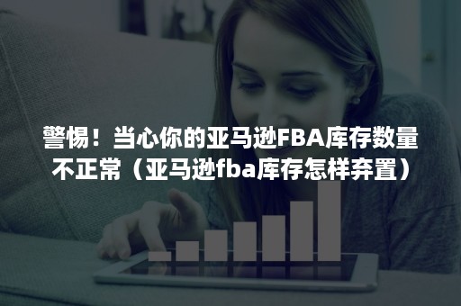 警惕！当心你的亚马逊FBA库存数量不正常（亚马逊fba库存怎样弃置）