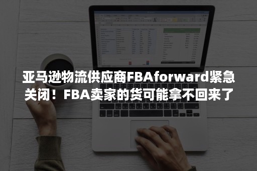 亚马逊物流供应商FBAforward紧急关闭！FBA卖家的货可能拿不回来了（亚马逊fba客人说货物缺少）