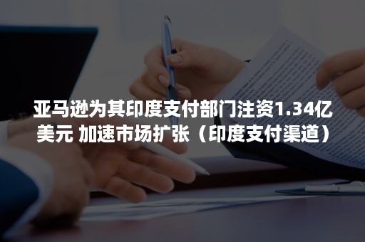 亚马逊为其印度支付部门注资1.34亿美元 加速市场扩张（印度支付渠道）