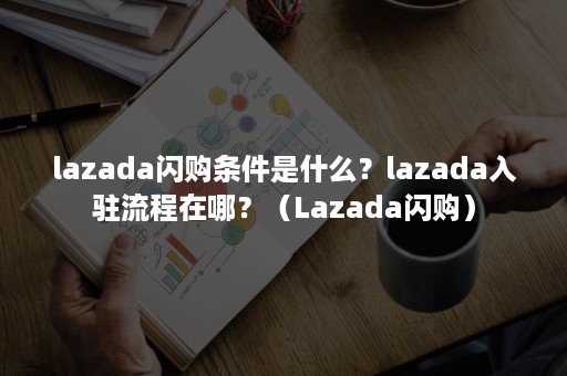 lazada闪购条件是什么？lazada入驻流程在哪？（Lazada闪购）