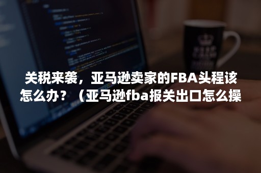 关税来袭，亚马逊卖家的FBA头程该怎么办？（亚马逊fba报关出口怎么操作）