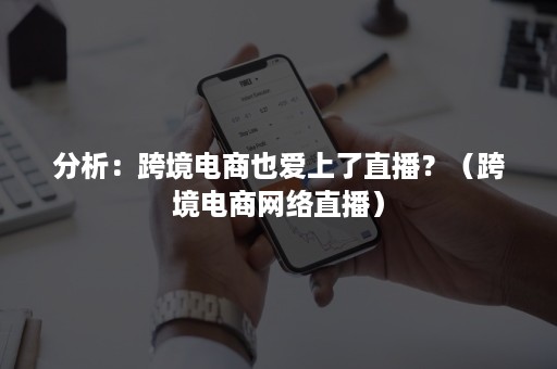 分析：跨境电商也爱上了直播？（跨境电商网络直播）