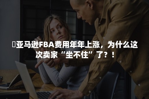 ​亚马逊FBA费用年年上涨，为什么这次卖家“坐不住”了？！