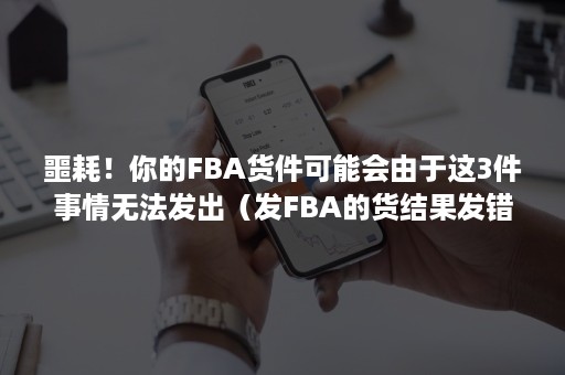 噩耗！你的FBA货件可能会由于这3件事情无法发出（发FBA的货结果发错仓）