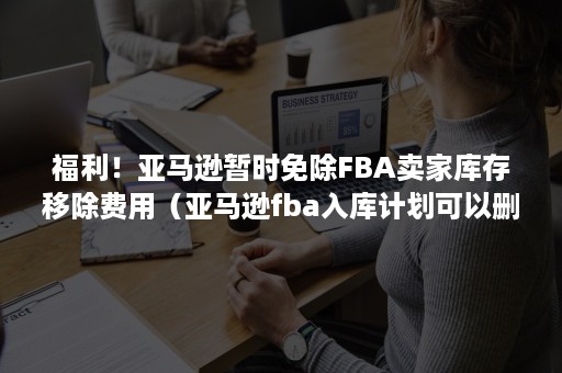 福利！亚马逊暂时免除FBA卖家库存移除费用（亚马逊fba入库计划可以删除）