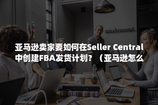 亚马逊卖家要如何在Seller Central中创建FBA发货计划？（亚马逊怎么进入卖家店铺）