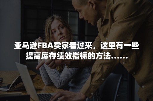 亚马逊FBA卖家看过来，这里有一些提高库存绩效指标的方法……