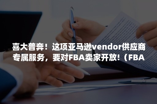 喜大普奔！这项亚马逊vendor供应商专属服务，要对FBA卖家开放!（FBA亚马逊物流提供的服务不包括）