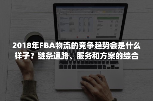 2018年FBA物流的竞争趋势会是什么样子？链条通路、服务和方案的综合比拼