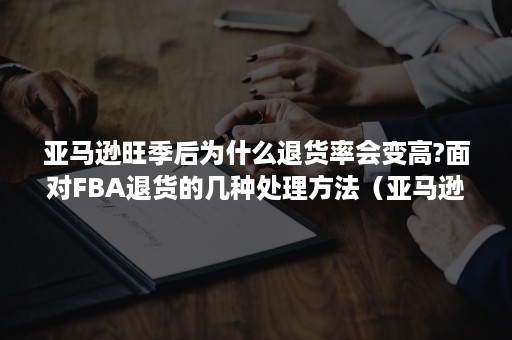 亚马逊旺季后为什么退货率会变高?面对FBA退货的几种处理方法（亚马逊fba断货后会有几天缓冲期）