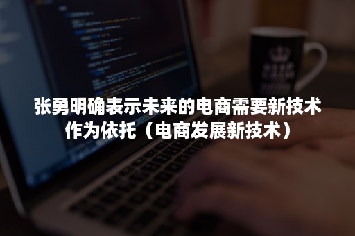 张勇明确表示未来的电商需要新技术作为依托（电商发展新技术）