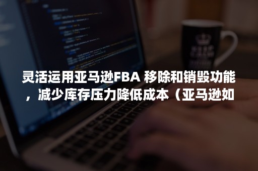 灵活运用亚马逊FBA 移除和销毁功能，减少库存压力降低成本（亚马逊如何运用）